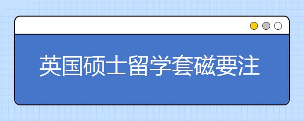 英国硕士留学套磁要注意的问题