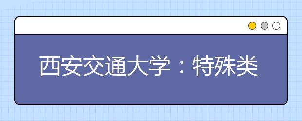 西安交通大学：特殊类型招生考试、报名的最新通知