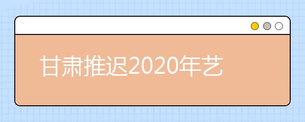 甘肃推迟2020年艺术类专业校考公告