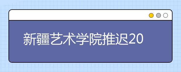 新疆艺术学院推迟2020年部分省份校考时间