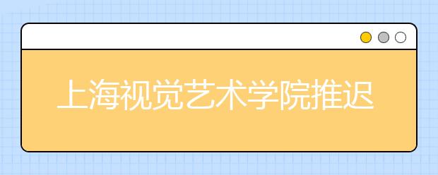 上海视觉艺术学院推迟2020年上海（本校）考点艺术校考时间