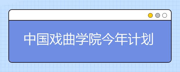 中国戏曲学院今年计划招生500余人 多专业免学费