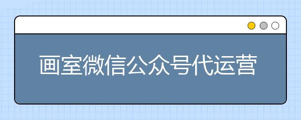 画室微信公众号代运营-零成本托管