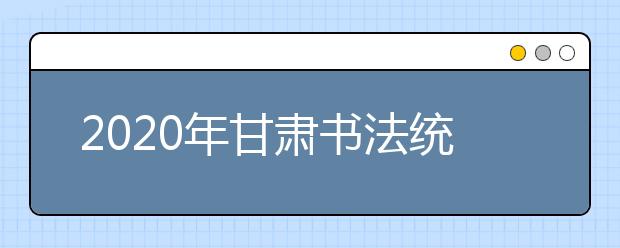 2020年甘肃书法统考考试大纲