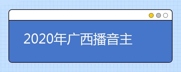 2020年广西播音主持类专业统考考试大纲与说明