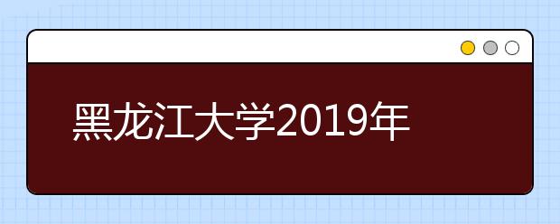 黑龙江大学2019年招生章程（含艺术类）