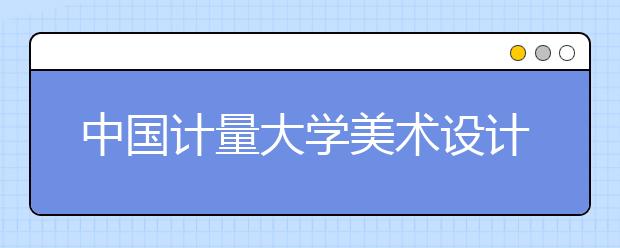 中国计量大学美术设计类专业招生概况