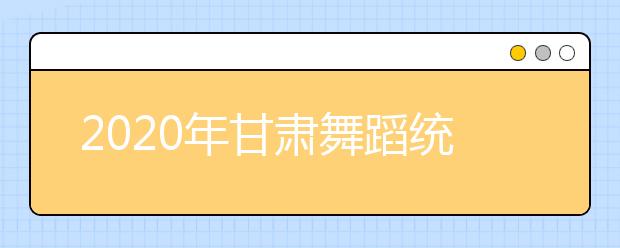 2020年甘肃舞蹈统考时间及考点