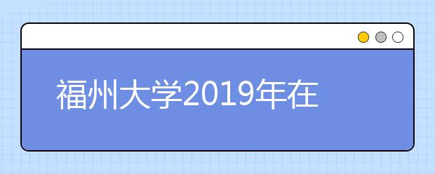 福州大学2019年在山东艺考时间安排