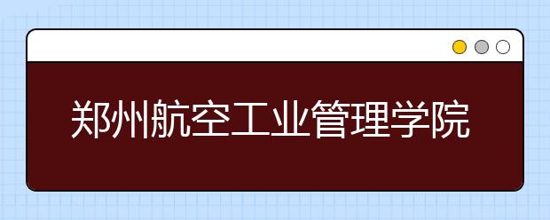 郑州航空工业管理学院2019年播音类专业校考时间表