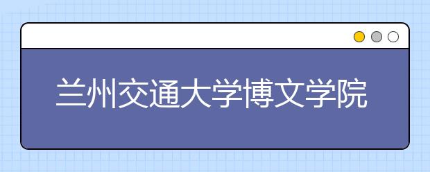 <a target="_blank" href="/xuexiao2475/" title="兰州交通大学博文学院">兰州交通大学博文学院</a>2018年艺术类录取线