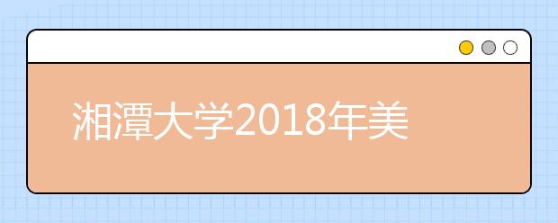 湘潭大学2018年美术类本科专业录取分数线