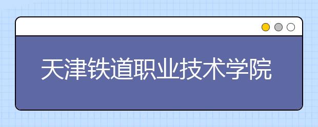 天津铁道职业技术学院：高职扩招计划844人