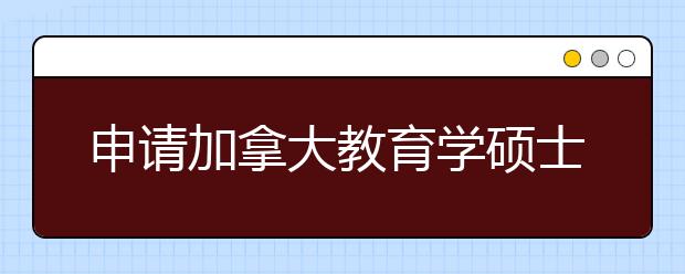 申请加拿大教育学硕士需要注意什么