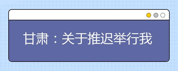 甘肃：关于推迟举行我省有关教育考试招生工作的公告