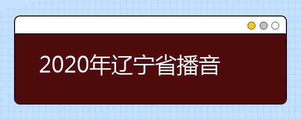 2020年辽宁省播音与主持艺术专业统考考试说明（试行）