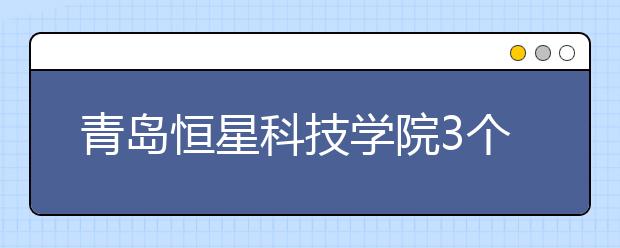 青岛恒星科技学院3个本科专业成功获批