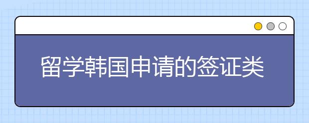 留学韩国申请的签证类型 有哪些申请材料需要准备