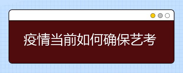 疫情当前如何确保艺考公平公正？看这些高校采取的措施