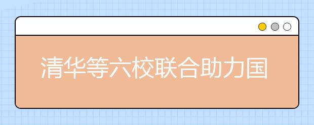 清华等六校联合助力国家专项计划考生备战高考