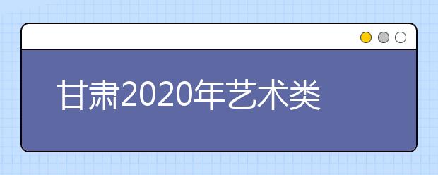 甘肃2020年艺术类校考方案4月上旬公布