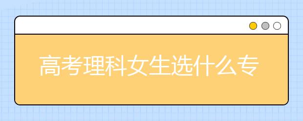 高考理科女生选什么专业好 理科女生专业就业前景排名