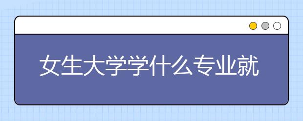 女生大学学什么专业就业前景好最容易就业推荐