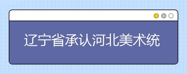 辽宁省承认河北美术统考院校录取信息汇总