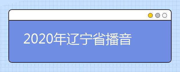 2020年辽宁省播音与主持艺术专业统考考试说明（试行）