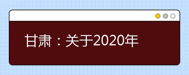 甘肃：关于2020年在甘设点组织校考院校考试方案调整有关事宜的公告