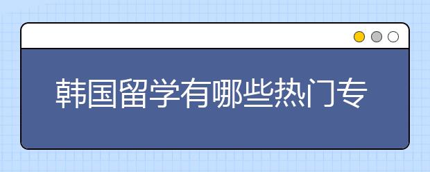 韩国留学有哪些热门专业？