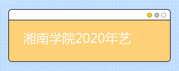 湘南学院2020年艺术类专业校考报名及考试时间