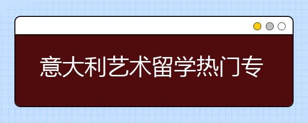 意大利艺术留学热门专业一览