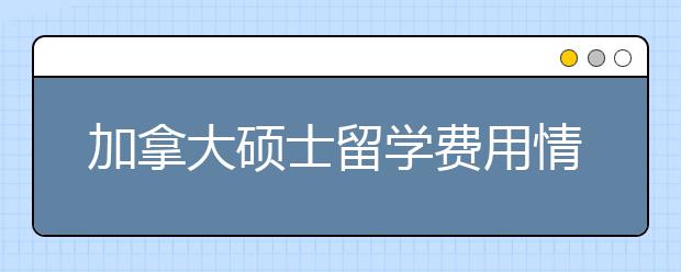 加拿大硕士留学费用情况