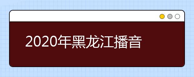 2020年黑龙江播音统考时间