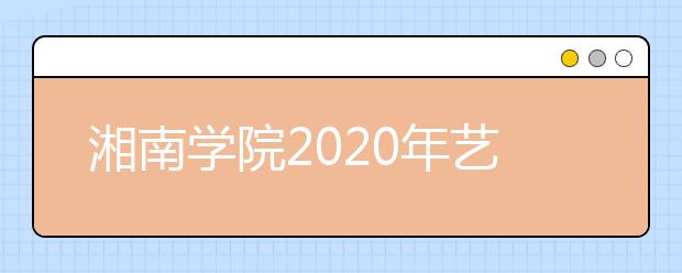 湘南学院2020年艺术类专业校考报名及考试时间