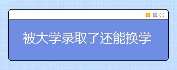 被大学录取了还能换学校吗