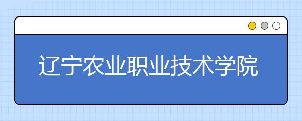 辽宁农业职业技术学院2020年招生章程