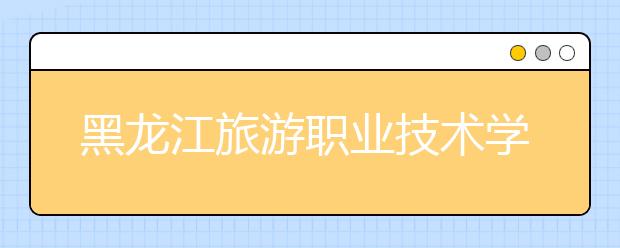 黑龙江旅游职业技术学院2020年招生章程