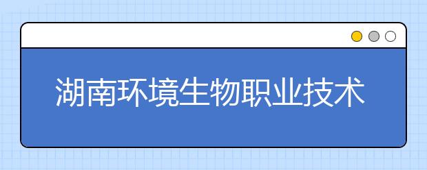 湖南环境生物职业技术学院2020年招生章程