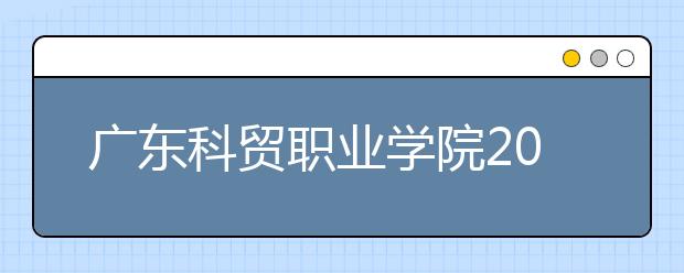 广东科贸职业学院2020年夏季普通高考招生章程