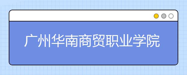 广州华南商贸职业学院2020年夏季普通高考招生章程