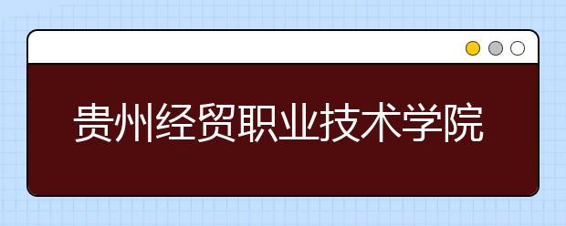 贵州经贸职业技术学院2020年招生章程