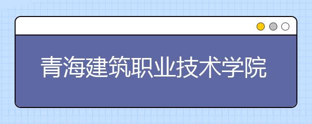 青海建筑职业技术学院2020年招生章程