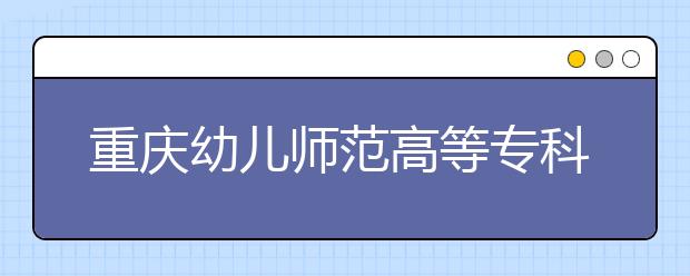 重庆幼儿师范高等专科学校2020年重庆市高职分类专科批（艺术类）缺额计划