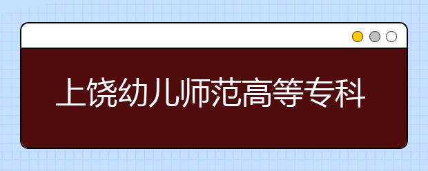 上饶幼儿师范高等专科学校2020年招生章程