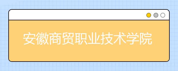 安徽商贸职业技术学院2020年分类考试招生章程