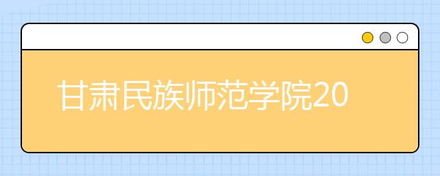 甘肃民族师范学院2020年招生章程（含艺术类）