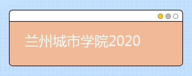 兰州城市学院2020年招生章程（含艺术类）