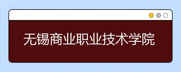 无锡商业职业技术学院2020年全日制普通专科招生章程